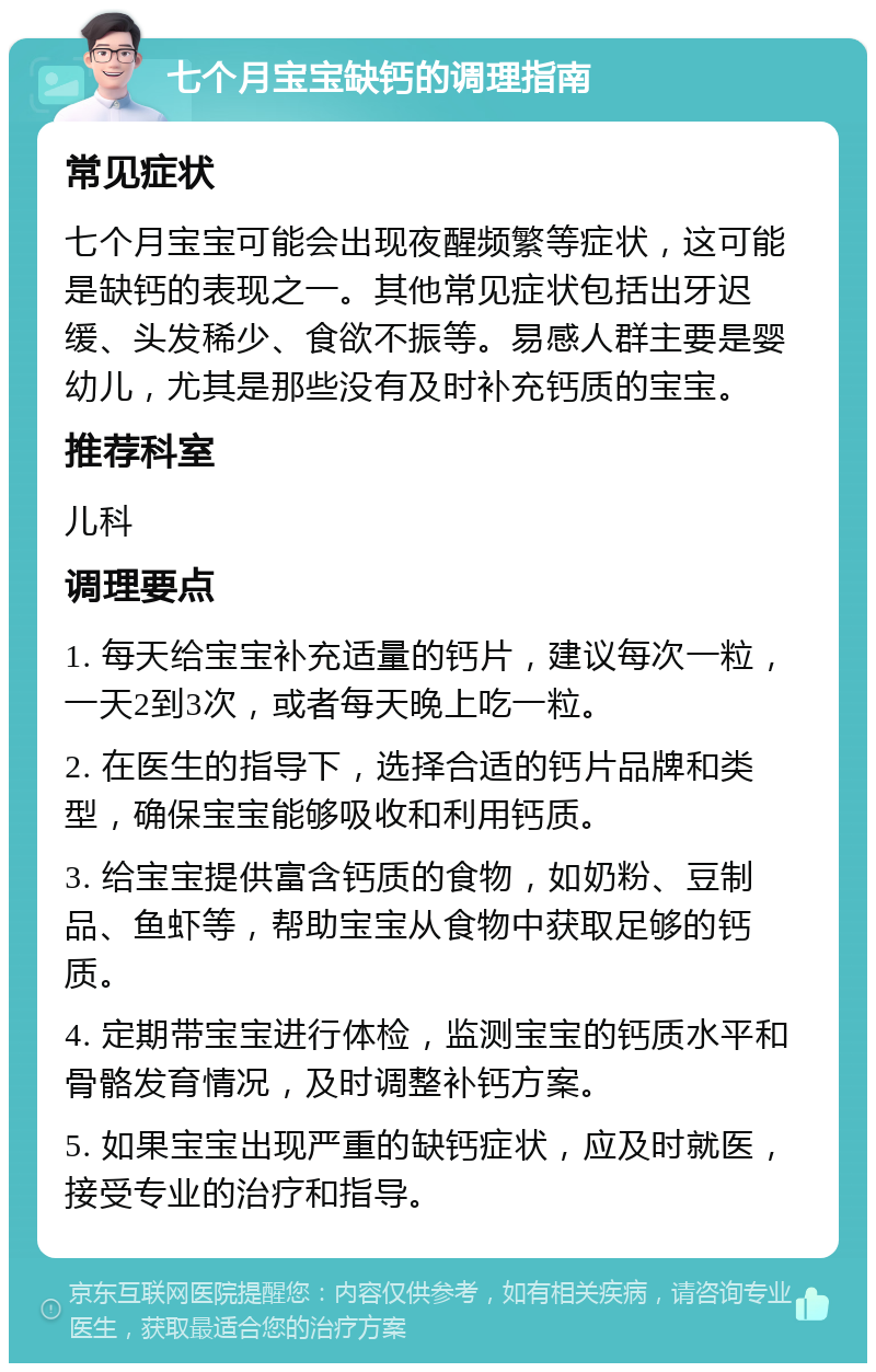 七个月宝宝缺钙的调理指南 常见症状 七个月宝宝可能会出现夜醒频繁等症状，这可能是缺钙的表现之一。其他常见症状包括出牙迟缓、头发稀少、食欲不振等。易感人群主要是婴幼儿，尤其是那些没有及时补充钙质的宝宝。 推荐科室 儿科 调理要点 1. 每天给宝宝补充适量的钙片，建议每次一粒，一天2到3次，或者每天晚上吃一粒。 2. 在医生的指导下，选择合适的钙片品牌和类型，确保宝宝能够吸收和利用钙质。 3. 给宝宝提供富含钙质的食物，如奶粉、豆制品、鱼虾等，帮助宝宝从食物中获取足够的钙质。 4. 定期带宝宝进行体检，监测宝宝的钙质水平和骨骼发育情况，及时调整补钙方案。 5. 如果宝宝出现严重的缺钙症状，应及时就医，接受专业的治疗和指导。