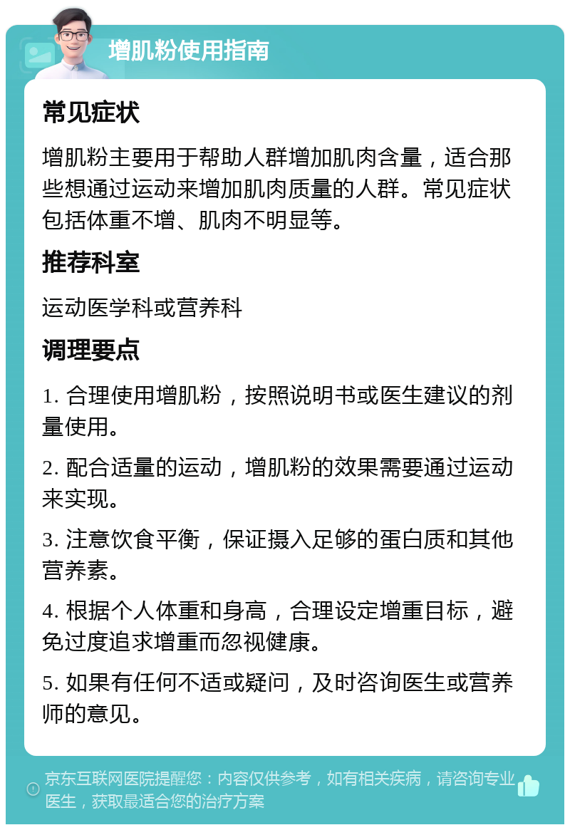 增肌粉使用指南 常见症状 增肌粉主要用于帮助人群增加肌肉含量，适合那些想通过运动来增加肌肉质量的人群。常见症状包括体重不增、肌肉不明显等。 推荐科室 运动医学科或营养科 调理要点 1. 合理使用增肌粉，按照说明书或医生建议的剂量使用。 2. 配合适量的运动，增肌粉的效果需要通过运动来实现。 3. 注意饮食平衡，保证摄入足够的蛋白质和其他营养素。 4. 根据个人体重和身高，合理设定增重目标，避免过度追求增重而忽视健康。 5. 如果有任何不适或疑问，及时咨询医生或营养师的意见。