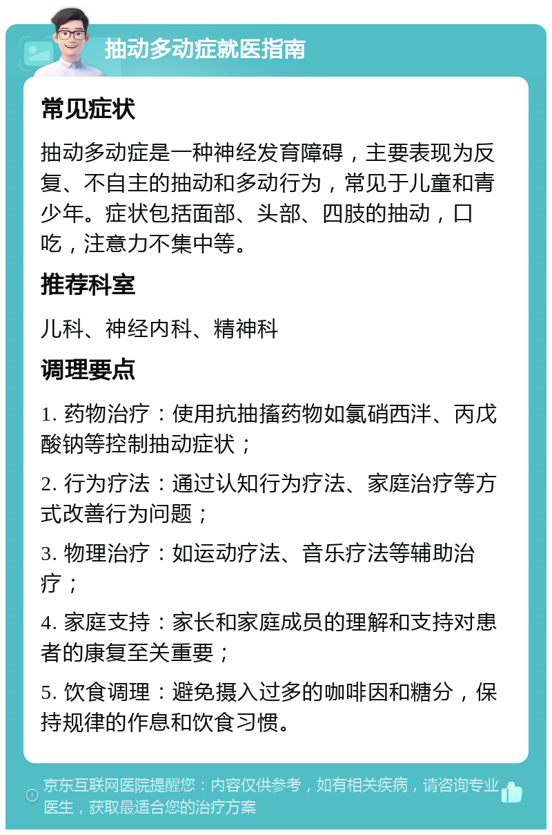 抽动多动症就医指南 常见症状 抽动多动症是一种神经发育障碍，主要表现为反复、不自主的抽动和多动行为，常见于儿童和青少年。症状包括面部、头部、四肢的抽动，口吃，注意力不集中等。 推荐科室 儿科、神经内科、精神科 调理要点 1. 药物治疗：使用抗抽搐药物如氯硝西泮、丙戊酸钠等控制抽动症状； 2. 行为疗法：通过认知行为疗法、家庭治疗等方式改善行为问题； 3. 物理治疗：如运动疗法、音乐疗法等辅助治疗； 4. 家庭支持：家长和家庭成员的理解和支持对患者的康复至关重要； 5. 饮食调理：避免摄入过多的咖啡因和糖分，保持规律的作息和饮食习惯。