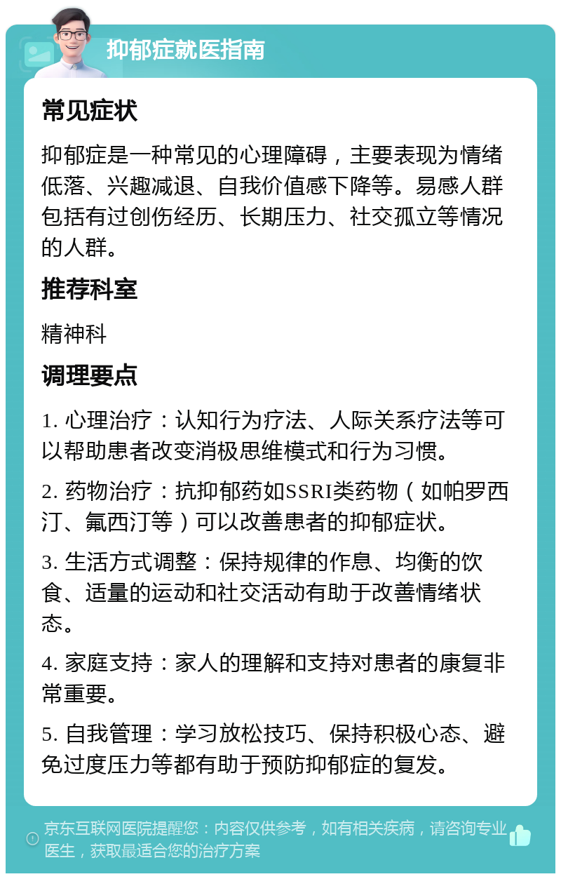 抑郁症就医指南 常见症状 抑郁症是一种常见的心理障碍，主要表现为情绪低落、兴趣减退、自我价值感下降等。易感人群包括有过创伤经历、长期压力、社交孤立等情况的人群。 推荐科室 精神科 调理要点 1. 心理治疗：认知行为疗法、人际关系疗法等可以帮助患者改变消极思维模式和行为习惯。 2. 药物治疗：抗抑郁药如SSRI类药物（如帕罗西汀、氟西汀等）可以改善患者的抑郁症状。 3. 生活方式调整：保持规律的作息、均衡的饮食、适量的运动和社交活动有助于改善情绪状态。 4. 家庭支持：家人的理解和支持对患者的康复非常重要。 5. 自我管理：学习放松技巧、保持积极心态、避免过度压力等都有助于预防抑郁症的复发。