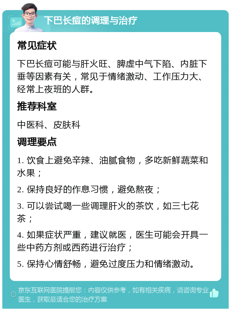 下巴长痘的调理与治疗 常见症状 下巴长痘可能与肝火旺、脾虚中气下陷、内脏下垂等因素有关，常见于情绪激动、工作压力大、经常上夜班的人群。 推荐科室 中医科、皮肤科 调理要点 1. 饮食上避免辛辣、油腻食物，多吃新鲜蔬菜和水果； 2. 保持良好的作息习惯，避免熬夜； 3. 可以尝试喝一些调理肝火的茶饮，如三七花茶； 4. 如果症状严重，建议就医，医生可能会开具一些中药方剂或西药进行治疗； 5. 保持心情舒畅，避免过度压力和情绪激动。