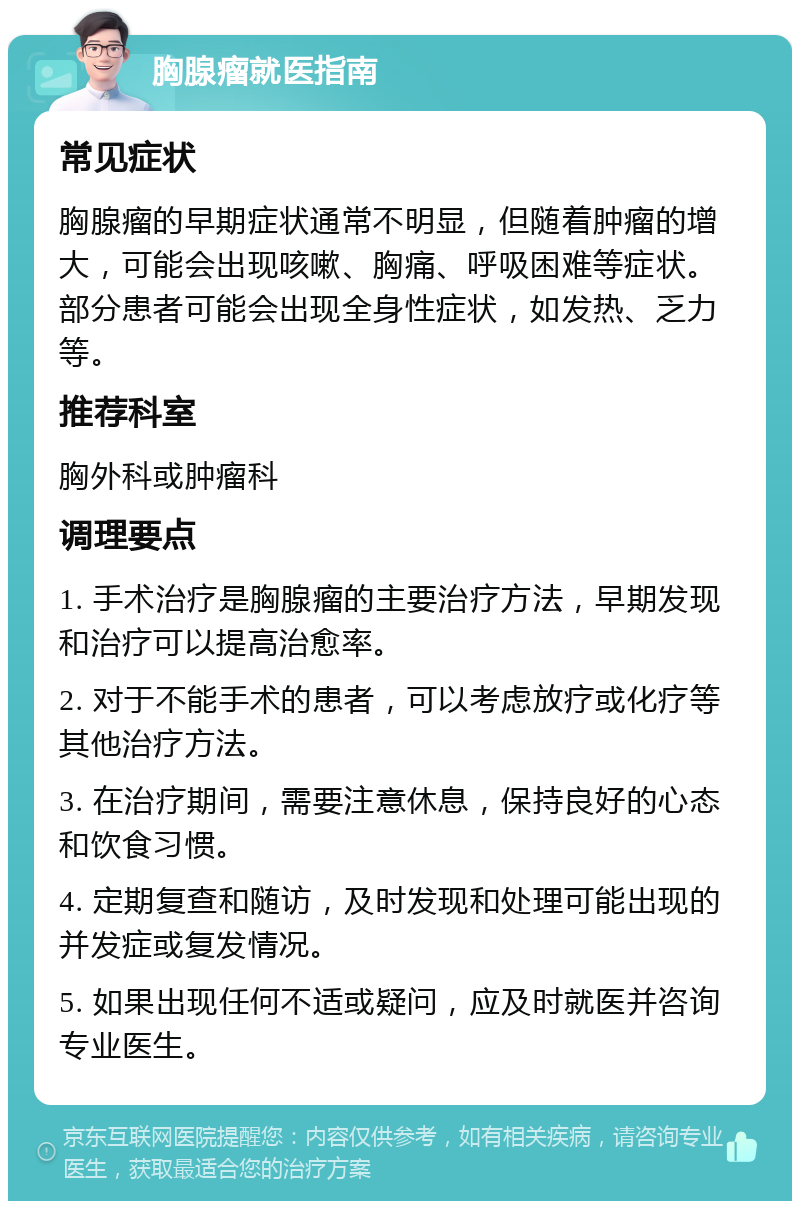 胸腺瘤就医指南 常见症状 胸腺瘤的早期症状通常不明显，但随着肿瘤的增大，可能会出现咳嗽、胸痛、呼吸困难等症状。部分患者可能会出现全身性症状，如发热、乏力等。 推荐科室 胸外科或肿瘤科 调理要点 1. 手术治疗是胸腺瘤的主要治疗方法，早期发现和治疗可以提高治愈率。 2. 对于不能手术的患者，可以考虑放疗或化疗等其他治疗方法。 3. 在治疗期间，需要注意休息，保持良好的心态和饮食习惯。 4. 定期复查和随访，及时发现和处理可能出现的并发症或复发情况。 5. 如果出现任何不适或疑问，应及时就医并咨询专业医生。