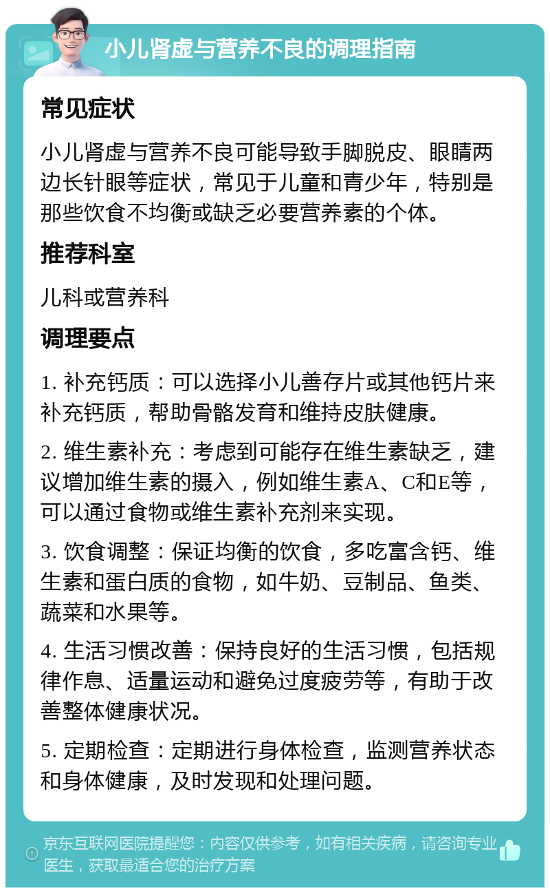 小儿肾虚与营养不良的调理指南 常见症状 小儿肾虚与营养不良可能导致手脚脱皮、眼睛两边长针眼等症状，常见于儿童和青少年，特别是那些饮食不均衡或缺乏必要营养素的个体。 推荐科室 儿科或营养科 调理要点 1. 补充钙质：可以选择小儿善存片或其他钙片来补充钙质，帮助骨骼发育和维持皮肤健康。 2. 维生素补充：考虑到可能存在维生素缺乏，建议增加维生素的摄入，例如维生素A、C和E等，可以通过食物或维生素补充剂来实现。 3. 饮食调整：保证均衡的饮食，多吃富含钙、维生素和蛋白质的食物，如牛奶、豆制品、鱼类、蔬菜和水果等。 4. 生活习惯改善：保持良好的生活习惯，包括规律作息、适量运动和避免过度疲劳等，有助于改善整体健康状况。 5. 定期检查：定期进行身体检查，监测营养状态和身体健康，及时发现和处理问题。