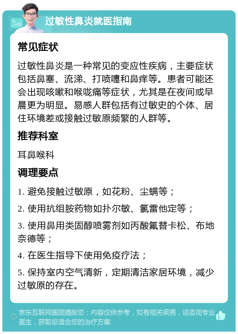 过敏性鼻炎就医指南 常见症状 过敏性鼻炎是一种常见的变应性疾病，主要症状包括鼻塞、流涕、打喷嚏和鼻痒等。患者可能还会出现咳嗽和喉咙痛等症状，尤其是在夜间或早晨更为明显。易感人群包括有过敏史的个体、居住环境差或接触过敏原频繁的人群等。 推荐科室 耳鼻喉科 调理要点 1. 避免接触过敏原，如花粉、尘螨等； 2. 使用抗组胺药物如扑尔敏、氯雷他定等； 3. 使用鼻用类固醇喷雾剂如丙酸氟替卡松、布地奈德等； 4. 在医生指导下使用免疫疗法； 5. 保持室内空气清新，定期清洁家居环境，减少过敏原的存在。