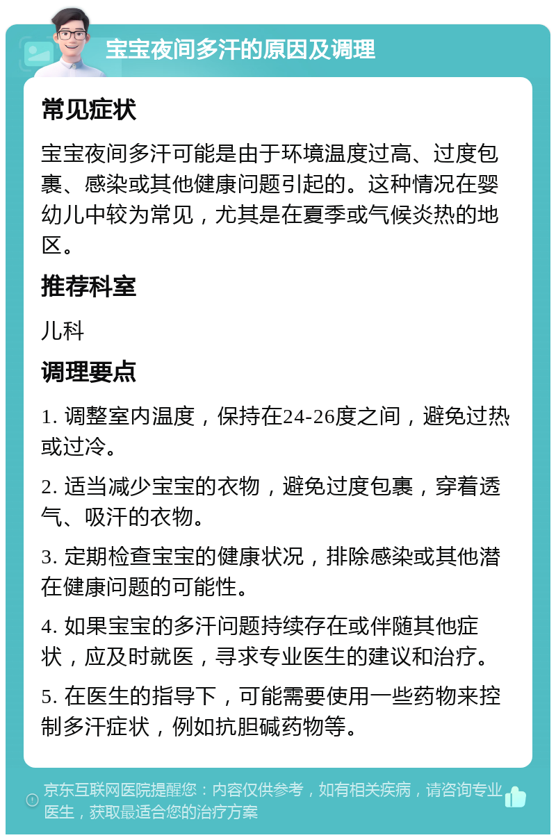 宝宝夜间多汗的原因及调理 常见症状 宝宝夜间多汗可能是由于环境温度过高、过度包裹、感染或其他健康问题引起的。这种情况在婴幼儿中较为常见，尤其是在夏季或气候炎热的地区。 推荐科室 儿科 调理要点 1. 调整室内温度，保持在24-26度之间，避免过热或过冷。 2. 适当减少宝宝的衣物，避免过度包裹，穿着透气、吸汗的衣物。 3. 定期检查宝宝的健康状况，排除感染或其他潜在健康问题的可能性。 4. 如果宝宝的多汗问题持续存在或伴随其他症状，应及时就医，寻求专业医生的建议和治疗。 5. 在医生的指导下，可能需要使用一些药物来控制多汗症状，例如抗胆碱药物等。