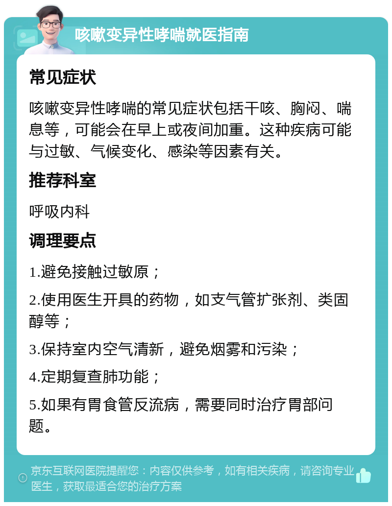 咳嗽变异性哮喘就医指南 常见症状 咳嗽变异性哮喘的常见症状包括干咳、胸闷、喘息等，可能会在早上或夜间加重。这种疾病可能与过敏、气候变化、感染等因素有关。 推荐科室 呼吸内科 调理要点 1.避免接触过敏原； 2.使用医生开具的药物，如支气管扩张剂、类固醇等； 3.保持室内空气清新，避免烟雾和污染； 4.定期复查肺功能； 5.如果有胃食管反流病，需要同时治疗胃部问题。