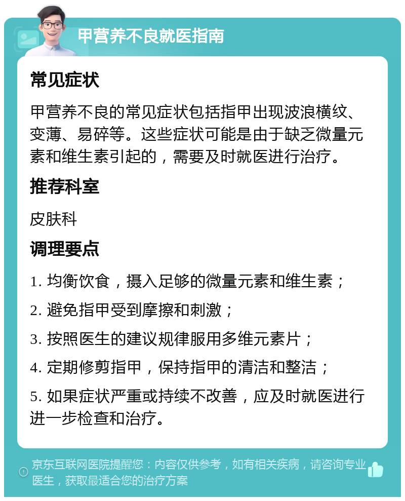 甲营养不良就医指南 常见症状 甲营养不良的常见症状包括指甲出现波浪横纹、变薄、易碎等。这些症状可能是由于缺乏微量元素和维生素引起的，需要及时就医进行治疗。 推荐科室 皮肤科 调理要点 1. 均衡饮食，摄入足够的微量元素和维生素； 2. 避免指甲受到摩擦和刺激； 3. 按照医生的建议规律服用多维元素片； 4. 定期修剪指甲，保持指甲的清洁和整洁； 5. 如果症状严重或持续不改善，应及时就医进行进一步检查和治疗。