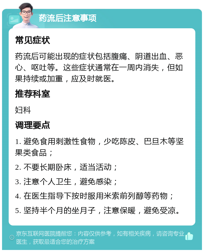 药流后注意事项 常见症状 药流后可能出现的症状包括腹痛、阴道出血、恶心、呕吐等。这些症状通常在一周内消失，但如果持续或加重，应及时就医。 推荐科室 妇科 调理要点 1. 避免食用刺激性食物，少吃陈皮、巴旦木等坚果类食品； 2. 不要长期卧床，适当活动； 3. 注意个人卫生，避免感染； 4. 在医生指导下按时服用米索前列醇等药物； 5. 坚持半个月的坐月子，注意保暖，避免受凉。