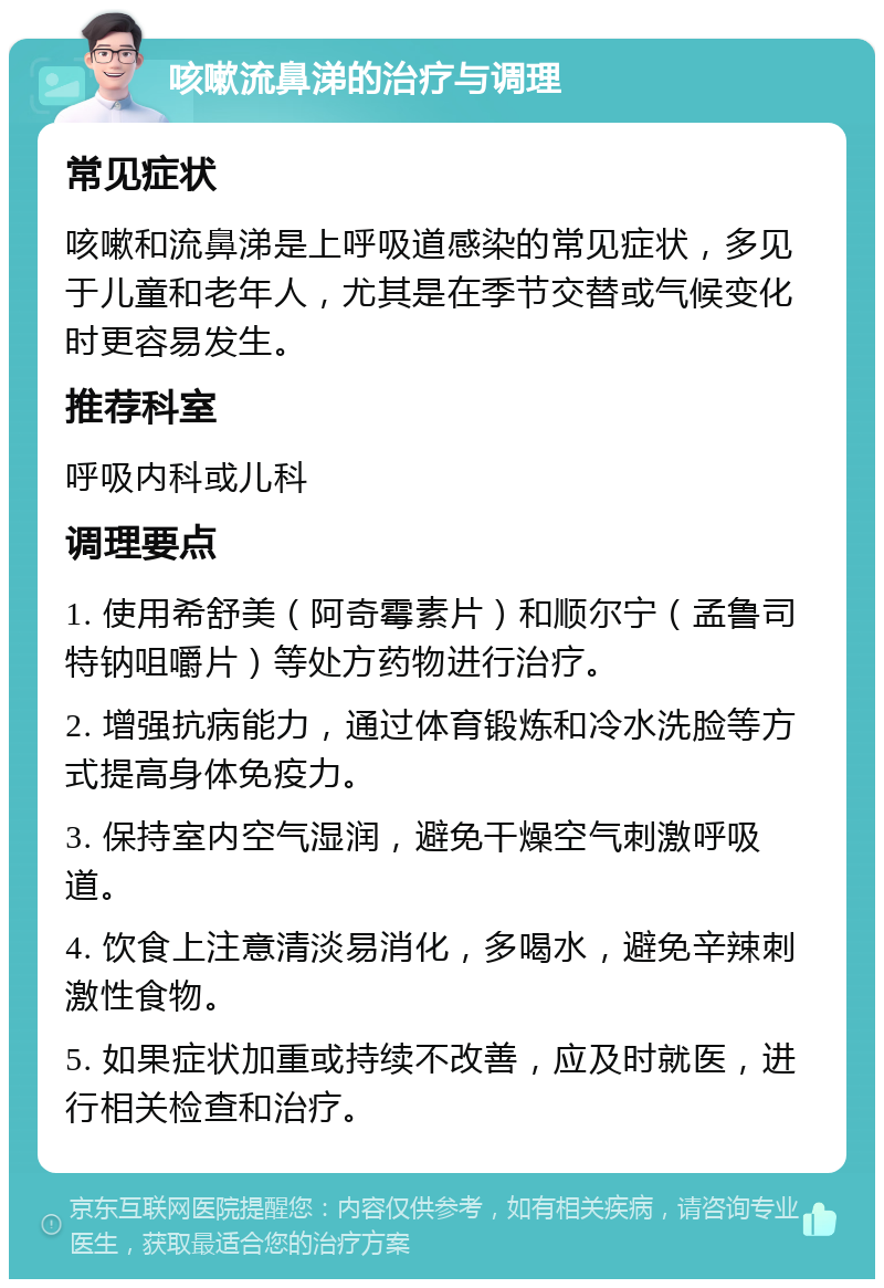 咳嗽流鼻涕的治疗与调理 常见症状 咳嗽和流鼻涕是上呼吸道感染的常见症状，多见于儿童和老年人，尤其是在季节交替或气候变化时更容易发生。 推荐科室 呼吸内科或儿科 调理要点 1. 使用希舒美（阿奇霉素片）和顺尔宁（孟鲁司特钠咀嚼片）等处方药物进行治疗。 2. 增强抗病能力，通过体育锻炼和冷水洗脸等方式提高身体免疫力。 3. 保持室内空气湿润，避免干燥空气刺激呼吸道。 4. 饮食上注意清淡易消化，多喝水，避免辛辣刺激性食物。 5. 如果症状加重或持续不改善，应及时就医，进行相关检查和治疗。