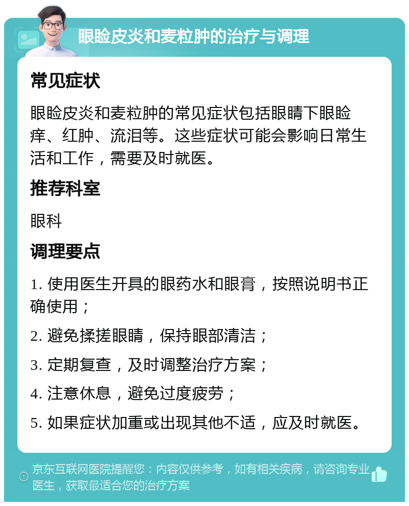 眼睑皮炎和麦粒肿的治疗与调理 常见症状 眼睑皮炎和麦粒肿的常见症状包括眼睛下眼睑痒、红肿、流泪等。这些症状可能会影响日常生活和工作，需要及时就医。 推荐科室 眼科 调理要点 1. 使用医生开具的眼药水和眼膏，按照说明书正确使用； 2. 避免揉搓眼睛，保持眼部清洁； 3. 定期复查，及时调整治疗方案； 4. 注意休息，避免过度疲劳； 5. 如果症状加重或出现其他不适，应及时就医。