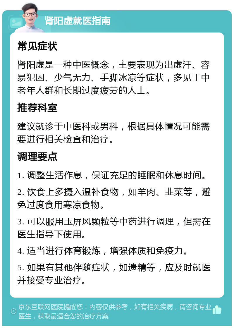 肾阳虚就医指南 常见症状 肾阳虚是一种中医概念，主要表现为出虚汗、容易犯困、少气无力、手脚冰凉等症状，多见于中老年人群和长期过度疲劳的人士。 推荐科室 建议就诊于中医科或男科，根据具体情况可能需要进行相关检查和治疗。 调理要点 1. 调整生活作息，保证充足的睡眠和休息时间。 2. 饮食上多摄入温补食物，如羊肉、韭菜等，避免过度食用寒凉食物。 3. 可以服用玉屏风颗粒等中药进行调理，但需在医生指导下使用。 4. 适当进行体育锻炼，增强体质和免疫力。 5. 如果有其他伴随症状，如遗精等，应及时就医并接受专业治疗。