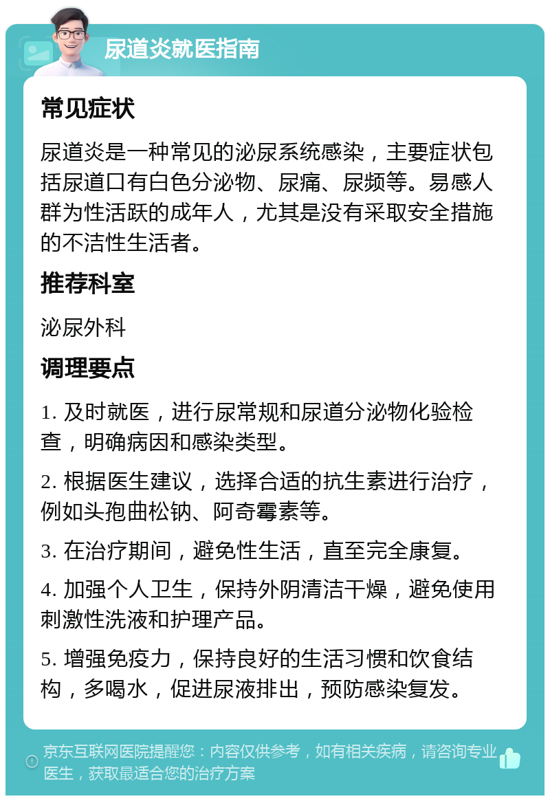 尿道炎就医指南 常见症状 尿道炎是一种常见的泌尿系统感染，主要症状包括尿道口有白色分泌物、尿痛、尿频等。易感人群为性活跃的成年人，尤其是没有采取安全措施的不洁性生活者。 推荐科室 泌尿外科 调理要点 1. 及时就医，进行尿常规和尿道分泌物化验检查，明确病因和感染类型。 2. 根据医生建议，选择合适的抗生素进行治疗，例如头孢曲松钠、阿奇霉素等。 3. 在治疗期间，避免性生活，直至完全康复。 4. 加强个人卫生，保持外阴清洁干燥，避免使用刺激性洗液和护理产品。 5. 增强免疫力，保持良好的生活习惯和饮食结构，多喝水，促进尿液排出，预防感染复发。