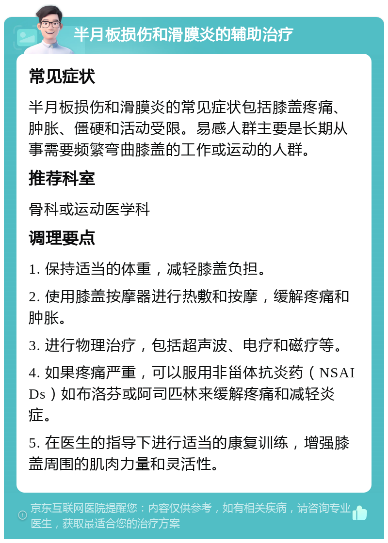 半月板损伤和滑膜炎的辅助治疗 常见症状 半月板损伤和滑膜炎的常见症状包括膝盖疼痛、肿胀、僵硬和活动受限。易感人群主要是长期从事需要频繁弯曲膝盖的工作或运动的人群。 推荐科室 骨科或运动医学科 调理要点 1. 保持适当的体重，减轻膝盖负担。 2. 使用膝盖按摩器进行热敷和按摩，缓解疼痛和肿胀。 3. 进行物理治疗，包括超声波、电疗和磁疗等。 4. 如果疼痛严重，可以服用非甾体抗炎药（NSAIDs）如布洛芬或阿司匹林来缓解疼痛和减轻炎症。 5. 在医生的指导下进行适当的康复训练，增强膝盖周围的肌肉力量和灵活性。