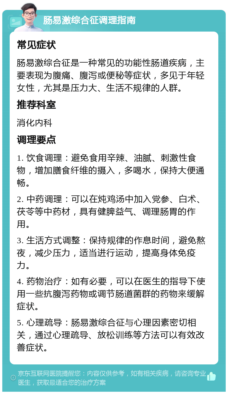 肠易激综合征调理指南 常见症状 肠易激综合征是一种常见的功能性肠道疾病，主要表现为腹痛、腹泻或便秘等症状，多见于年轻女性，尤其是压力大、生活不规律的人群。 推荐科室 消化内科 调理要点 1. 饮食调理：避免食用辛辣、油腻、刺激性食物，增加膳食纤维的摄入，多喝水，保持大便通畅。 2. 中药调理：可以在炖鸡汤中加入党参、白术、茯苓等中药材，具有健脾益气、调理肠胃的作用。 3. 生活方式调整：保持规律的作息时间，避免熬夜，减少压力，适当进行运动，提高身体免疫力。 4. 药物治疗：如有必要，可以在医生的指导下使用一些抗腹泻药物或调节肠道菌群的药物来缓解症状。 5. 心理疏导：肠易激综合征与心理因素密切相关，通过心理疏导、放松训练等方法可以有效改善症状。