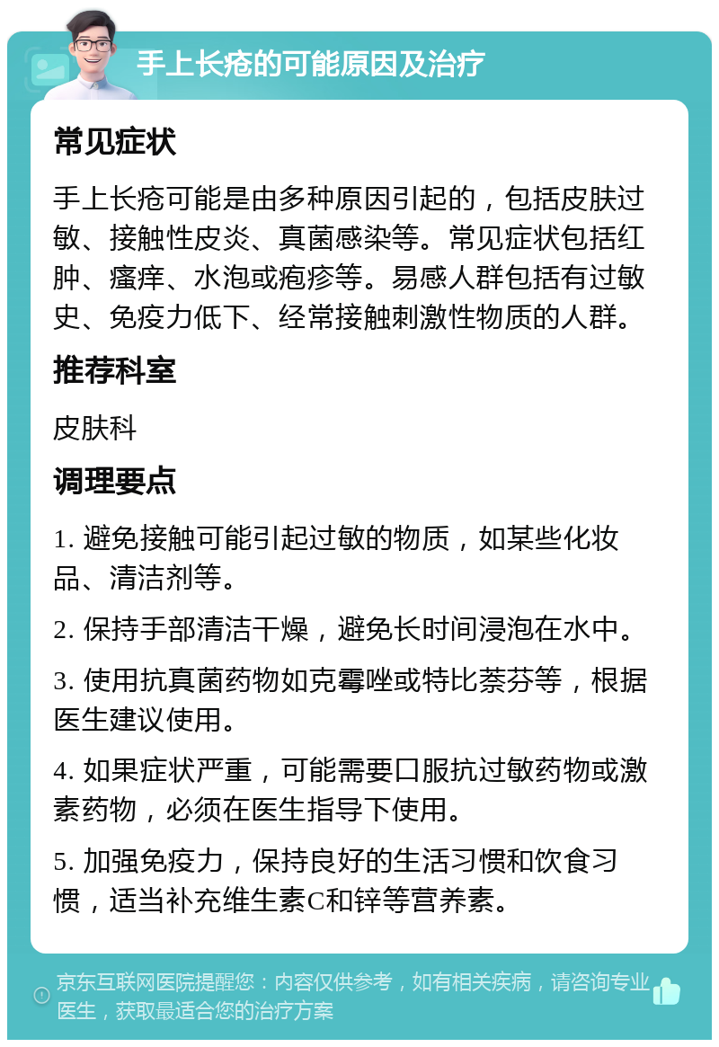 手上长疮的可能原因及治疗 常见症状 手上长疮可能是由多种原因引起的，包括皮肤过敏、接触性皮炎、真菌感染等。常见症状包括红肿、瘙痒、水泡或疱疹等。易感人群包括有过敏史、免疫力低下、经常接触刺激性物质的人群。 推荐科室 皮肤科 调理要点 1. 避免接触可能引起过敏的物质，如某些化妆品、清洁剂等。 2. 保持手部清洁干燥，避免长时间浸泡在水中。 3. 使用抗真菌药物如克霉唑或特比萘芬等，根据医生建议使用。 4. 如果症状严重，可能需要口服抗过敏药物或激素药物，必须在医生指导下使用。 5. 加强免疫力，保持良好的生活习惯和饮食习惯，适当补充维生素C和锌等营养素。