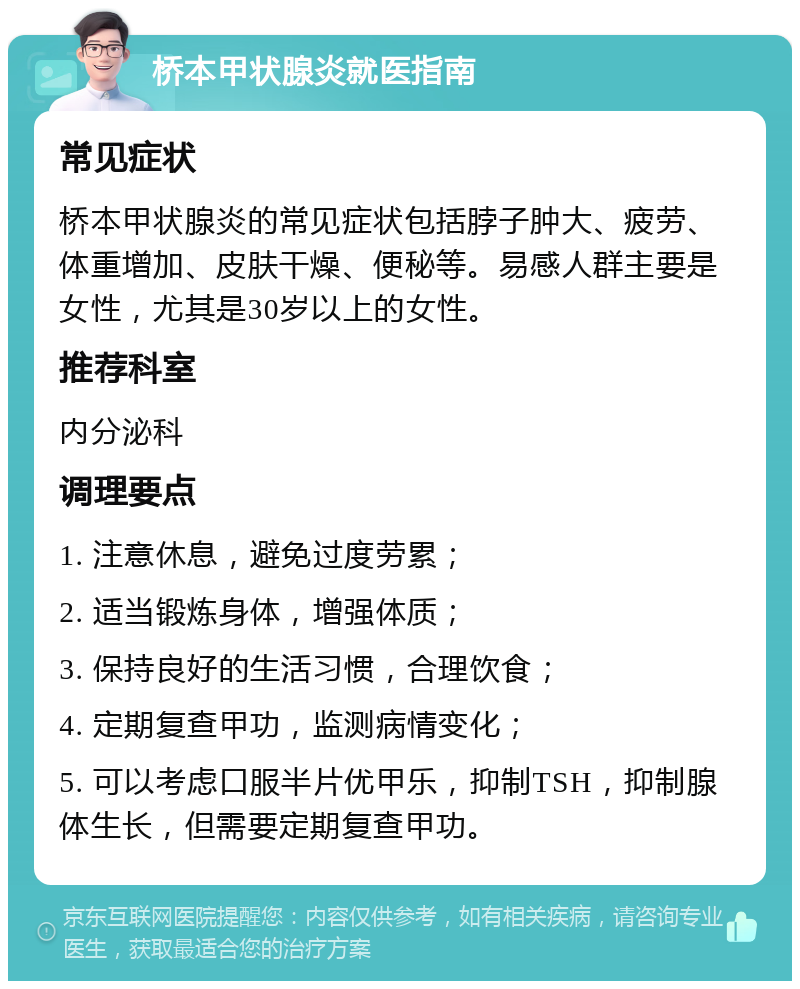 桥本甲状腺炎就医指南 常见症状 桥本甲状腺炎的常见症状包括脖子肿大、疲劳、体重增加、皮肤干燥、便秘等。易感人群主要是女性，尤其是30岁以上的女性。 推荐科室 内分泌科 调理要点 1. 注意休息，避免过度劳累； 2. 适当锻炼身体，增强体质； 3. 保持良好的生活习惯，合理饮食； 4. 定期复查甲功，监测病情变化； 5. 可以考虑口服半片优甲乐，抑制TSH，抑制腺体生长，但需要定期复查甲功。