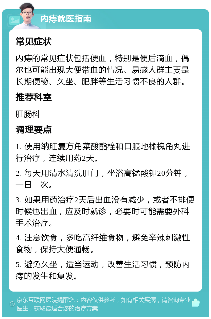 内痔就医指南 常见症状 内痔的常见症状包括便血，特别是便后滴血，偶尔也可能出现大便带血的情况。易感人群主要是长期便秘、久坐、肥胖等生活习惯不良的人群。 推荐科室 肛肠科 调理要点 1. 使用纳肛复方角菜酸酯栓和口服地榆槐角丸进行治疗，连续用药2天。 2. 每天用清水清洗肛门，坐浴高锰酸钾20分钟，一日二次。 3. 如果用药治疗2天后出血没有减少，或者不排便时候也出血，应及时就诊，必要时可能需要外科手术治疗。 4. 注意饮食，多吃高纤维食物，避免辛辣刺激性食物，保持大便通畅。 5. 避免久坐，适当运动，改善生活习惯，预防内痔的发生和复发。