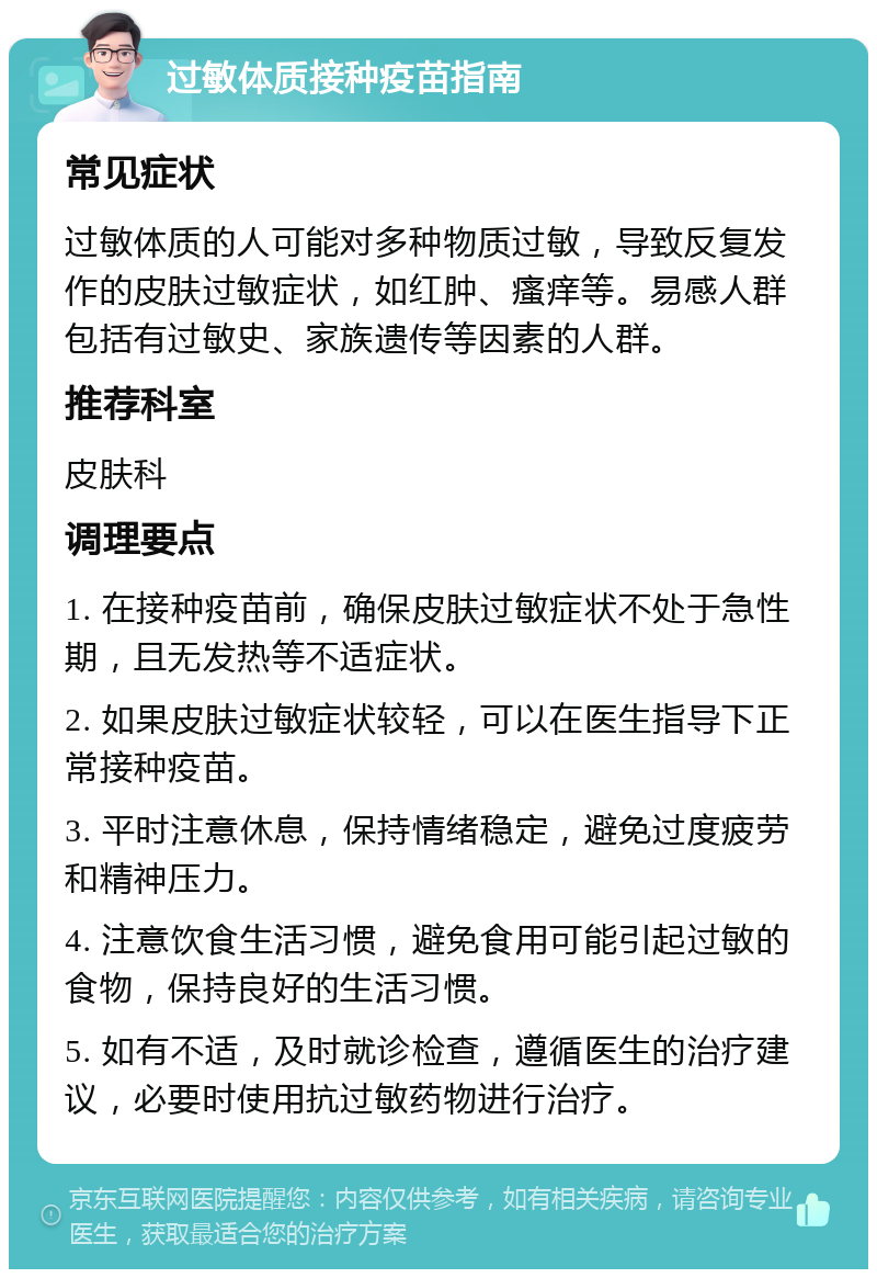 过敏体质接种疫苗指南 常见症状 过敏体质的人可能对多种物质过敏，导致反复发作的皮肤过敏症状，如红肿、瘙痒等。易感人群包括有过敏史、家族遗传等因素的人群。 推荐科室 皮肤科 调理要点 1. 在接种疫苗前，确保皮肤过敏症状不处于急性期，且无发热等不适症状。 2. 如果皮肤过敏症状较轻，可以在医生指导下正常接种疫苗。 3. 平时注意休息，保持情绪稳定，避免过度疲劳和精神压力。 4. 注意饮食生活习惯，避免食用可能引起过敏的食物，保持良好的生活习惯。 5. 如有不适，及时就诊检查，遵循医生的治疗建议，必要时使用抗过敏药物进行治疗。