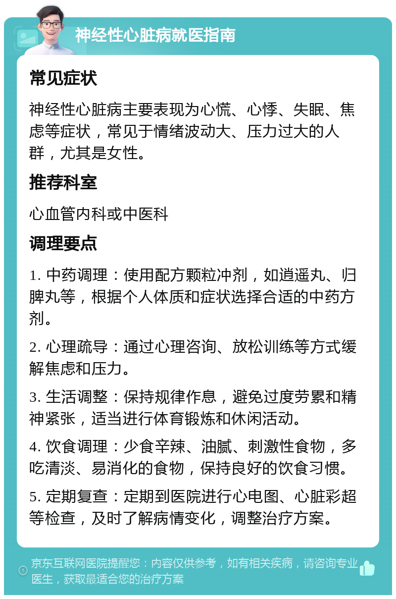 神经性心脏病就医指南 常见症状 神经性心脏病主要表现为心慌、心悸、失眠、焦虑等症状，常见于情绪波动大、压力过大的人群，尤其是女性。 推荐科室 心血管内科或中医科 调理要点 1. 中药调理：使用配方颗粒冲剂，如逍遥丸、归脾丸等，根据个人体质和症状选择合适的中药方剂。 2. 心理疏导：通过心理咨询、放松训练等方式缓解焦虑和压力。 3. 生活调整：保持规律作息，避免过度劳累和精神紧张，适当进行体育锻炼和休闲活动。 4. 饮食调理：少食辛辣、油腻、刺激性食物，多吃清淡、易消化的食物，保持良好的饮食习惯。 5. 定期复查：定期到医院进行心电图、心脏彩超等检查，及时了解病情变化，调整治疗方案。