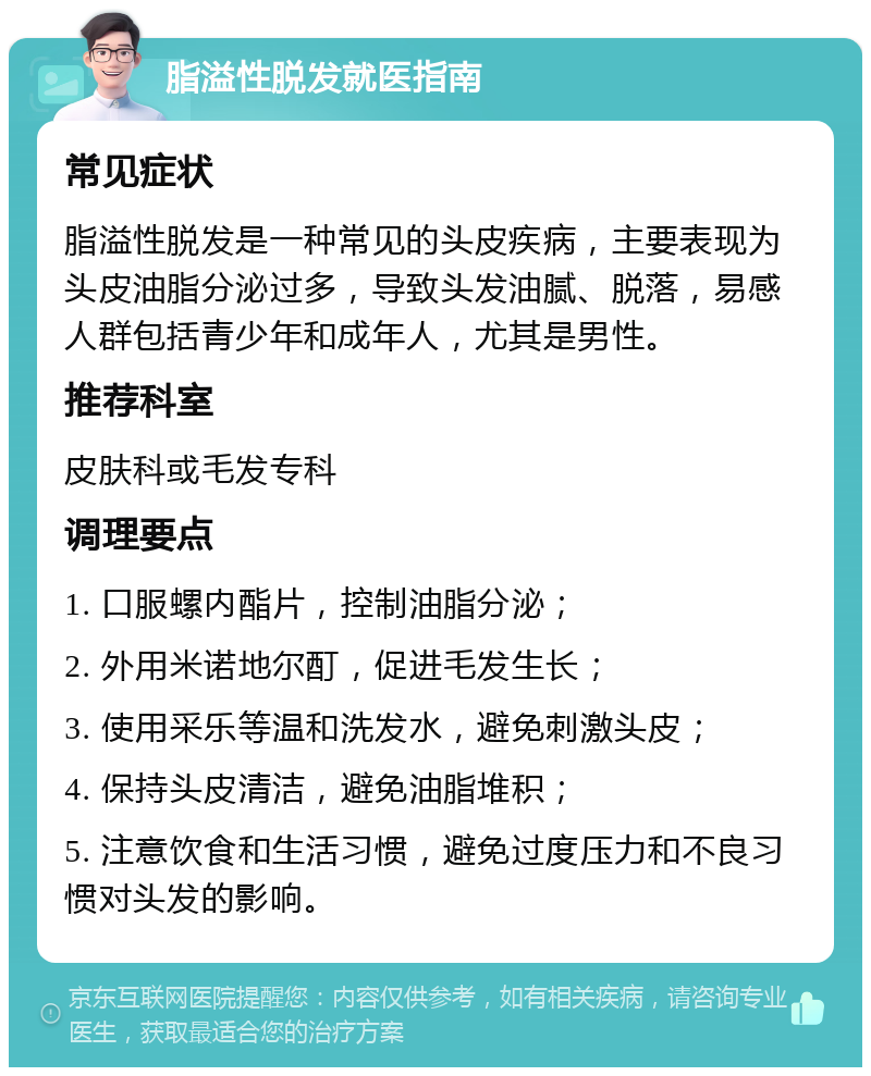 脂溢性脱发就医指南 常见症状 脂溢性脱发是一种常见的头皮疾病，主要表现为头皮油脂分泌过多，导致头发油腻、脱落，易感人群包括青少年和成年人，尤其是男性。 推荐科室 皮肤科或毛发专科 调理要点 1. 口服螺内酯片，控制油脂分泌； 2. 外用米诺地尔酊，促进毛发生长； 3. 使用采乐等温和洗发水，避免刺激头皮； 4. 保持头皮清洁，避免油脂堆积； 5. 注意饮食和生活习惯，避免过度压力和不良习惯对头发的影响。