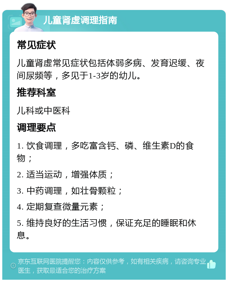 儿童肾虚调理指南 常见症状 儿童肾虚常见症状包括体弱多病、发育迟缓、夜间尿频等，多见于1-3岁的幼儿。 推荐科室 儿科或中医科 调理要点 1. 饮食调理，多吃富含钙、磷、维生素D的食物； 2. 适当运动，增强体质； 3. 中药调理，如壮骨颗粒； 4. 定期复查微量元素； 5. 维持良好的生活习惯，保证充足的睡眠和休息。