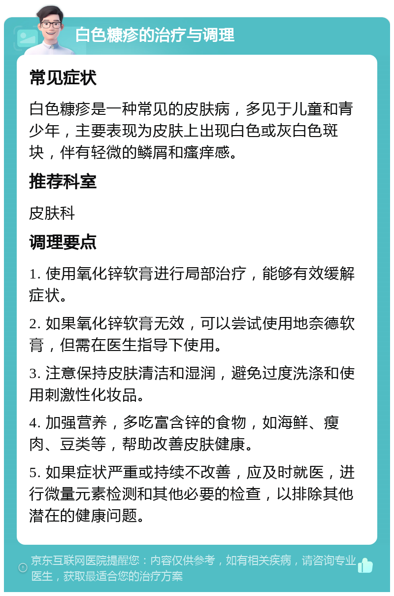 白色糠疹的治疗与调理 常见症状 白色糠疹是一种常见的皮肤病，多见于儿童和青少年，主要表现为皮肤上出现白色或灰白色斑块，伴有轻微的鳞屑和瘙痒感。 推荐科室 皮肤科 调理要点 1. 使用氧化锌软膏进行局部治疗，能够有效缓解症状。 2. 如果氧化锌软膏无效，可以尝试使用地奈德软膏，但需在医生指导下使用。 3. 注意保持皮肤清洁和湿润，避免过度洗涤和使用刺激性化妆品。 4. 加强营养，多吃富含锌的食物，如海鲜、瘦肉、豆类等，帮助改善皮肤健康。 5. 如果症状严重或持续不改善，应及时就医，进行微量元素检测和其他必要的检查，以排除其他潜在的健康问题。