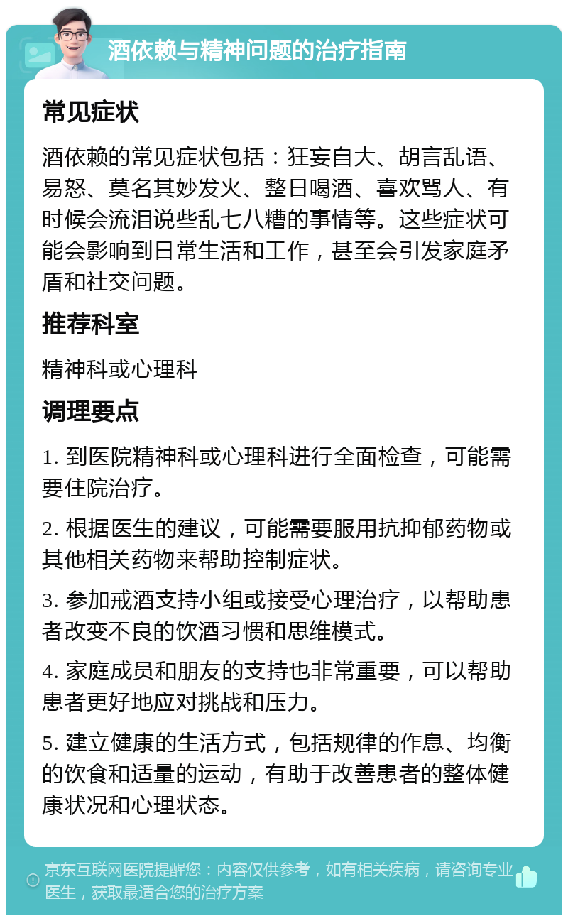 酒依赖与精神问题的治疗指南 常见症状 酒依赖的常见症状包括：狂妄自大、胡言乱语、易怒、莫名其妙发火、整日喝酒、喜欢骂人、有时候会流泪说些乱七八糟的事情等。这些症状可能会影响到日常生活和工作，甚至会引发家庭矛盾和社交问题。 推荐科室 精神科或心理科 调理要点 1. 到医院精神科或心理科进行全面检查，可能需要住院治疗。 2. 根据医生的建议，可能需要服用抗抑郁药物或其他相关药物来帮助控制症状。 3. 参加戒酒支持小组或接受心理治疗，以帮助患者改变不良的饮酒习惯和思维模式。 4. 家庭成员和朋友的支持也非常重要，可以帮助患者更好地应对挑战和压力。 5. 建立健康的生活方式，包括规律的作息、均衡的饮食和适量的运动，有助于改善患者的整体健康状况和心理状态。