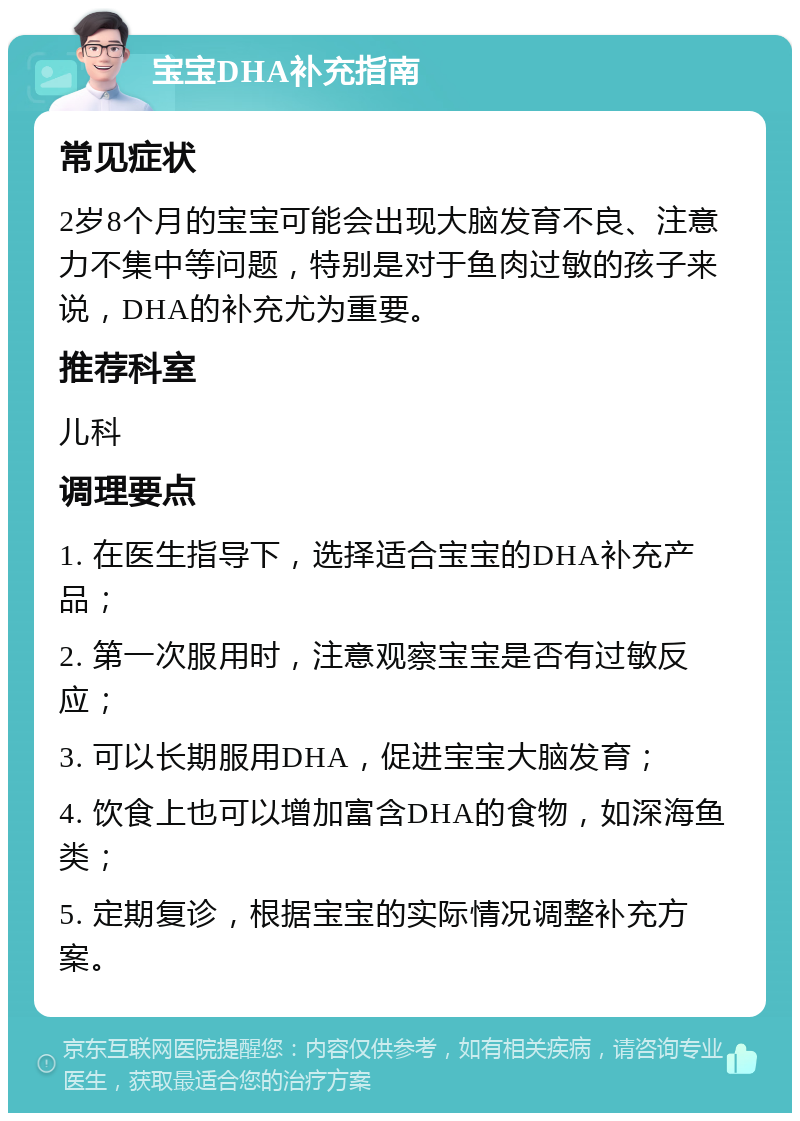 宝宝DHA补充指南 常见症状 2岁8个月的宝宝可能会出现大脑发育不良、注意力不集中等问题，特别是对于鱼肉过敏的孩子来说，DHA的补充尤为重要。 推荐科室 儿科 调理要点 1. 在医生指导下，选择适合宝宝的DHA补充产品； 2. 第一次服用时，注意观察宝宝是否有过敏反应； 3. 可以长期服用DHA，促进宝宝大脑发育； 4. 饮食上也可以增加富含DHA的食物，如深海鱼类； 5. 定期复诊，根据宝宝的实际情况调整补充方案。