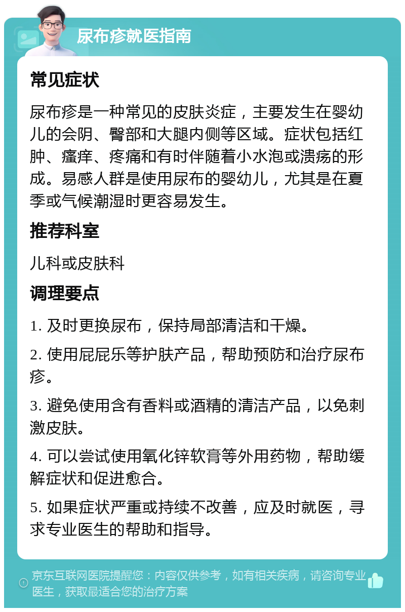 尿布疹就医指南 常见症状 尿布疹是一种常见的皮肤炎症，主要发生在婴幼儿的会阴、臀部和大腿内侧等区域。症状包括红肿、瘙痒、疼痛和有时伴随着小水泡或溃疡的形成。易感人群是使用尿布的婴幼儿，尤其是在夏季或气候潮湿时更容易发生。 推荐科室 儿科或皮肤科 调理要点 1. 及时更换尿布，保持局部清洁和干燥。 2. 使用屁屁乐等护肤产品，帮助预防和治疗尿布疹。 3. 避免使用含有香料或酒精的清洁产品，以免刺激皮肤。 4. 可以尝试使用氧化锌软膏等外用药物，帮助缓解症状和促进愈合。 5. 如果症状严重或持续不改善，应及时就医，寻求专业医生的帮助和指导。