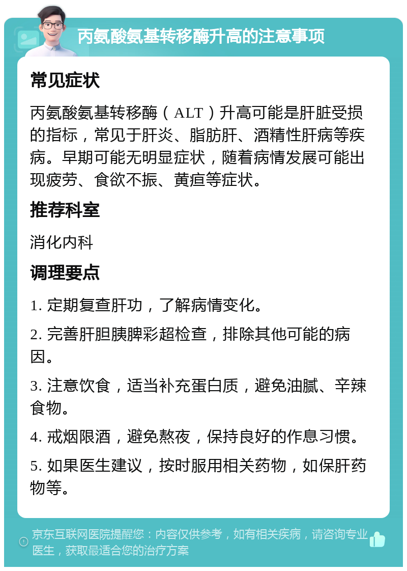 丙氨酸氨基转移酶升高的注意事项 常见症状 丙氨酸氨基转移酶（ALT）升高可能是肝脏受损的指标，常见于肝炎、脂肪肝、酒精性肝病等疾病。早期可能无明显症状，随着病情发展可能出现疲劳、食欲不振、黄疸等症状。 推荐科室 消化内科 调理要点 1. 定期复查肝功，了解病情变化。 2. 完善肝胆胰脾彩超检查，排除其他可能的病因。 3. 注意饮食，适当补充蛋白质，避免油腻、辛辣食物。 4. 戒烟限酒，避免熬夜，保持良好的作息习惯。 5. 如果医生建议，按时服用相关药物，如保肝药物等。