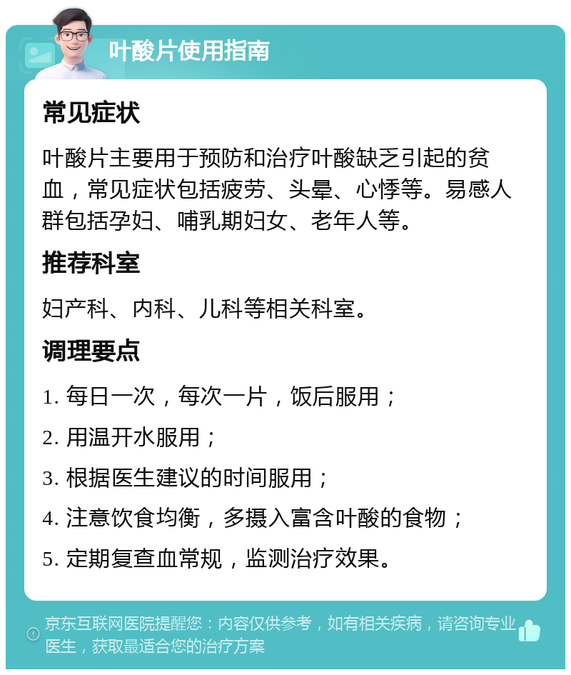 叶酸片使用指南 常见症状 叶酸片主要用于预防和治疗叶酸缺乏引起的贫血，常见症状包括疲劳、头晕、心悸等。易感人群包括孕妇、哺乳期妇女、老年人等。 推荐科室 妇产科、内科、儿科等相关科室。 调理要点 1. 每日一次，每次一片，饭后服用； 2. 用温开水服用； 3. 根据医生建议的时间服用； 4. 注意饮食均衡，多摄入富含叶酸的食物； 5. 定期复查血常规，监测治疗效果。