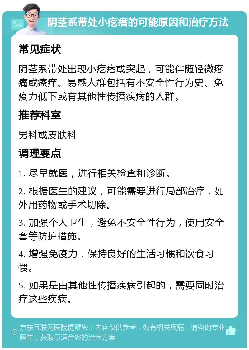 阴茎系带处小疙瘩的可能原因和治疗方法 常见症状 阴茎系带处出现小疙瘩或突起，可能伴随轻微疼痛或瘙痒。易感人群包括有不安全性行为史、免疫力低下或有其他性传播疾病的人群。 推荐科室 男科或皮肤科 调理要点 1. 尽早就医，进行相关检查和诊断。 2. 根据医生的建议，可能需要进行局部治疗，如外用药物或手术切除。 3. 加强个人卫生，避免不安全性行为，使用安全套等防护措施。 4. 增强免疫力，保持良好的生活习惯和饮食习惯。 5. 如果是由其他性传播疾病引起的，需要同时治疗这些疾病。