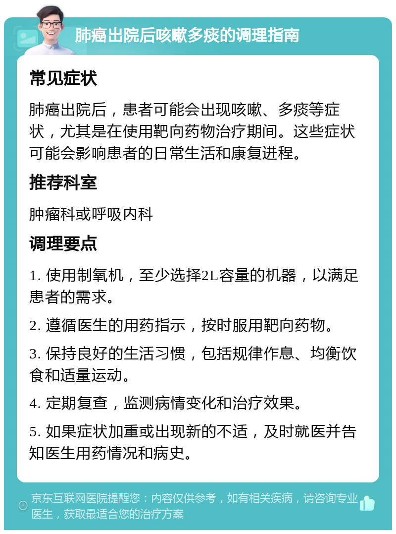 肺癌出院后咳嗽多痰的调理指南 常见症状 肺癌出院后，患者可能会出现咳嗽、多痰等症状，尤其是在使用靶向药物治疗期间。这些症状可能会影响患者的日常生活和康复进程。 推荐科室 肿瘤科或呼吸内科 调理要点 1. 使用制氧机，至少选择2L容量的机器，以满足患者的需求。 2. 遵循医生的用药指示，按时服用靶向药物。 3. 保持良好的生活习惯，包括规律作息、均衡饮食和适量运动。 4. 定期复查，监测病情变化和治疗效果。 5. 如果症状加重或出现新的不适，及时就医并告知医生用药情况和病史。