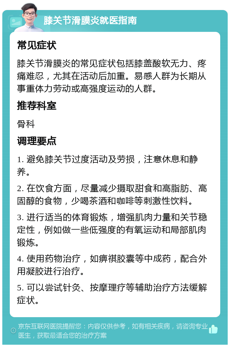 膝关节滑膜炎就医指南 常见症状 膝关节滑膜炎的常见症状包括膝盖酸软无力、疼痛难忍，尤其在活动后加重。易感人群为长期从事重体力劳动或高强度运动的人群。 推荐科室 骨科 调理要点 1. 避免膝关节过度活动及劳损，注意休息和静养。 2. 在饮食方面，尽量减少摄取甜食和高脂肪、高固醇的食物，少喝茶酒和咖啡等刺激性饮料。 3. 进行适当的体育锻炼，增强肌肉力量和关节稳定性，例如做一些低强度的有氧运动和局部肌肉锻炼。 4. 使用药物治疗，如痹祺胶囊等中成药，配合外用凝胶进行治疗。 5. 可以尝试针灸、按摩理疗等辅助治疗方法缓解症状。