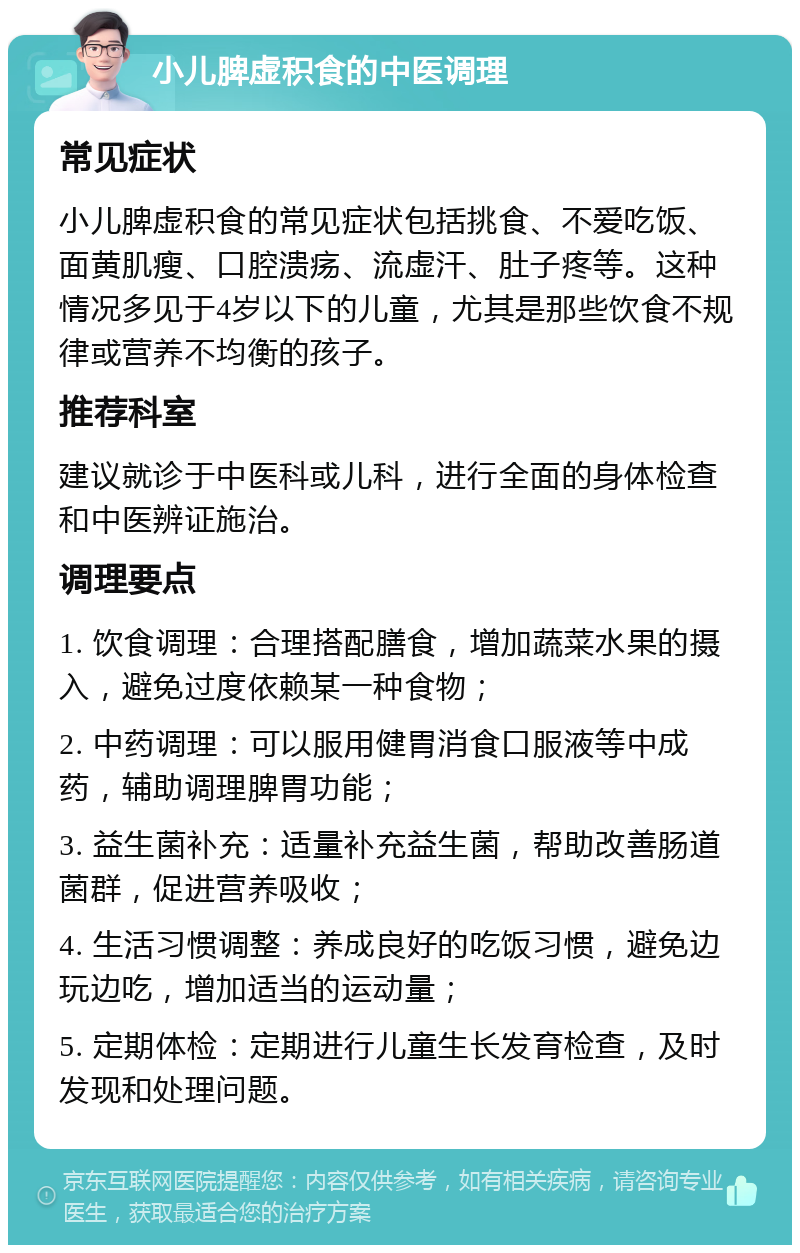 小儿脾虚积食的中医调理 常见症状 小儿脾虚积食的常见症状包括挑食、不爱吃饭、面黄肌瘦、口腔溃疡、流虚汗、肚子疼等。这种情况多见于4岁以下的儿童，尤其是那些饮食不规律或营养不均衡的孩子。 推荐科室 建议就诊于中医科或儿科，进行全面的身体检查和中医辨证施治。 调理要点 1. 饮食调理：合理搭配膳食，增加蔬菜水果的摄入，避免过度依赖某一种食物； 2. 中药调理：可以服用健胃消食口服液等中成药，辅助调理脾胃功能； 3. 益生菌补充：适量补充益生菌，帮助改善肠道菌群，促进营养吸收； 4. 生活习惯调整：养成良好的吃饭习惯，避免边玩边吃，增加适当的运动量； 5. 定期体检：定期进行儿童生长发育检查，及时发现和处理问题。