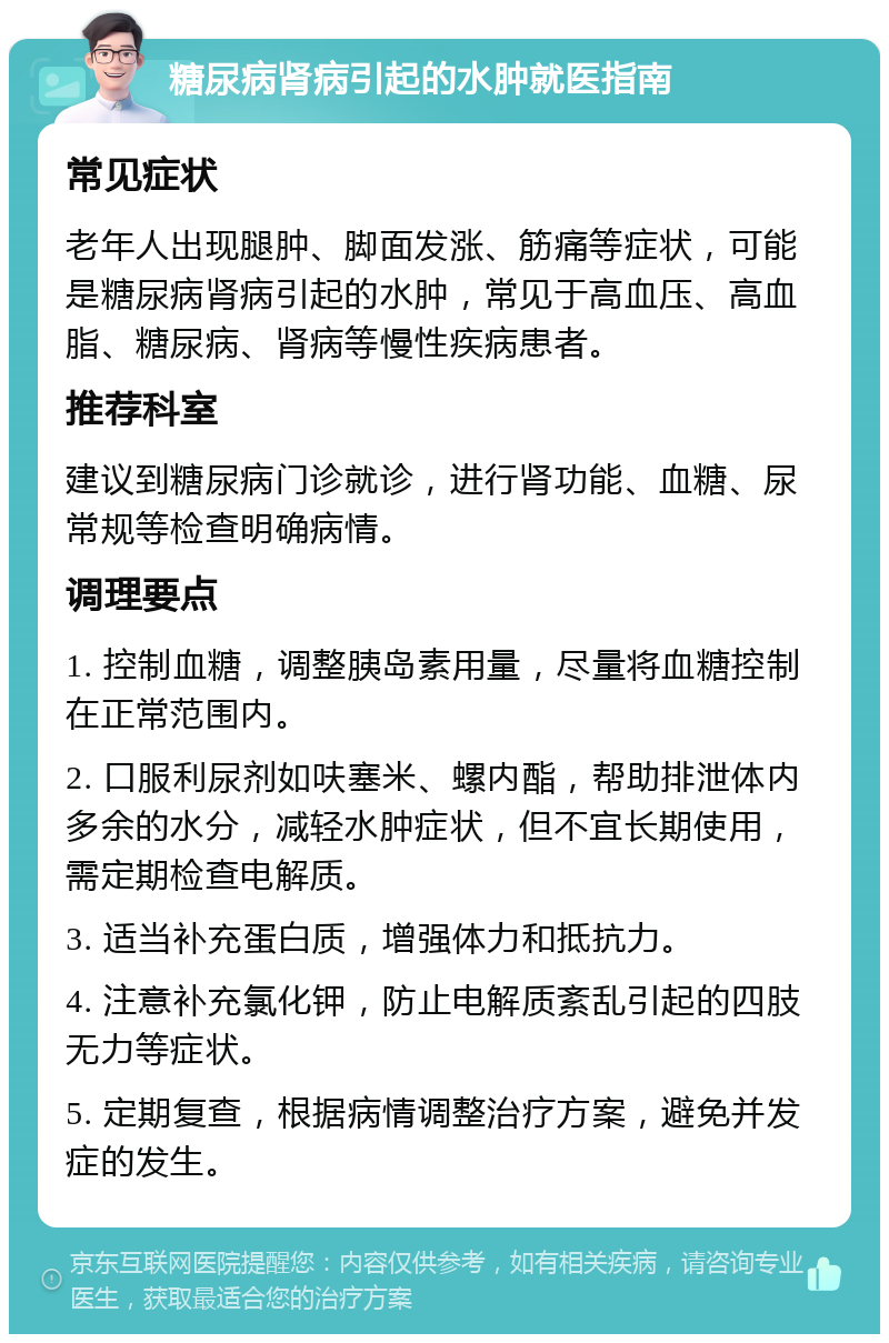 糖尿病肾病引起的水肿就医指南 常见症状 老年人出现腿肿、脚面发涨、筋痛等症状，可能是糖尿病肾病引起的水肿，常见于高血压、高血脂、糖尿病、肾病等慢性疾病患者。 推荐科室 建议到糖尿病门诊就诊，进行肾功能、血糖、尿常规等检查明确病情。 调理要点 1. 控制血糖，调整胰岛素用量，尽量将血糖控制在正常范围内。 2. 口服利尿剂如呋塞米、螺内酯，帮助排泄体内多余的水分，减轻水肿症状，但不宜长期使用，需定期检查电解质。 3. 适当补充蛋白质，增强体力和抵抗力。 4. 注意补充氯化钾，防止电解质紊乱引起的四肢无力等症状。 5. 定期复查，根据病情调整治疗方案，避免并发症的发生。