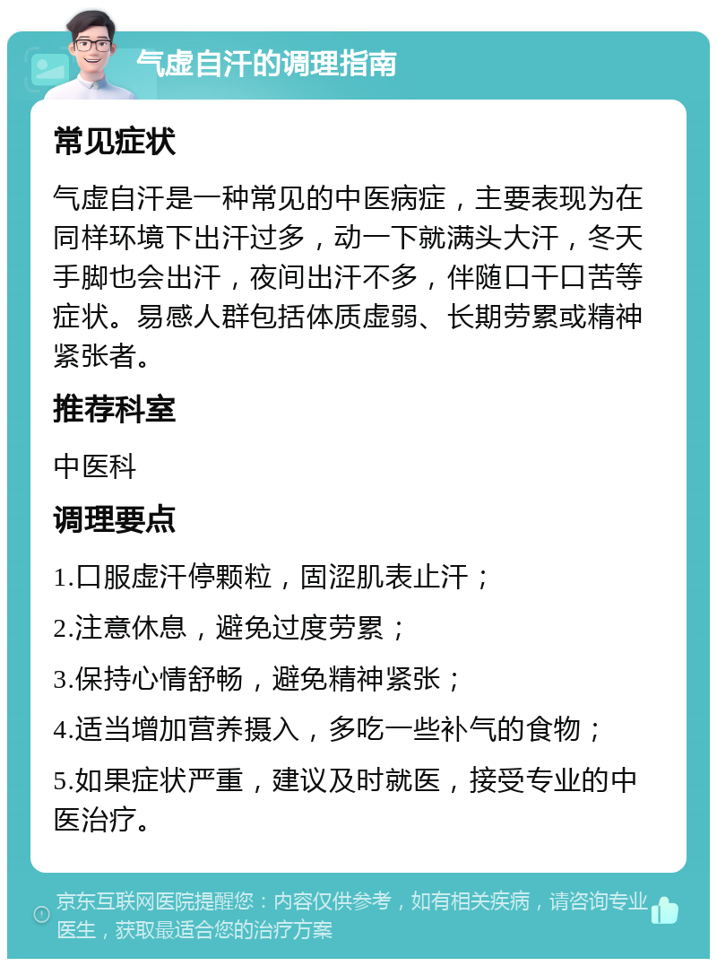 气虚自汗的调理指南 常见症状 气虚自汗是一种常见的中医病症，主要表现为在同样环境下出汗过多，动一下就满头大汗，冬天手脚也会出汗，夜间出汗不多，伴随口干口苦等症状。易感人群包括体质虚弱、长期劳累或精神紧张者。 推荐科室 中医科 调理要点 1.口服虚汗停颗粒，固涩肌表止汗； 2.注意休息，避免过度劳累； 3.保持心情舒畅，避免精神紧张； 4.适当增加营养摄入，多吃一些补气的食物； 5.如果症状严重，建议及时就医，接受专业的中医治疗。