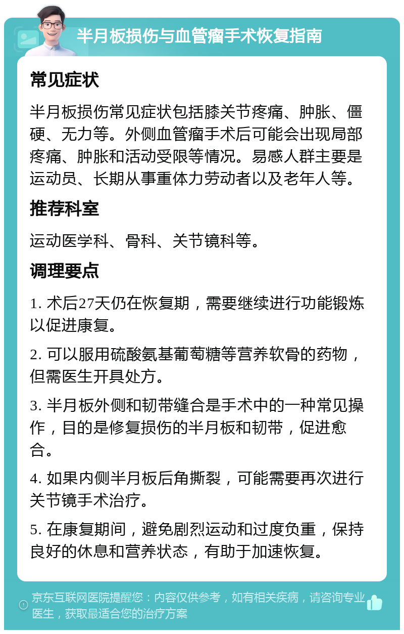 半月板损伤与血管瘤手术恢复指南 常见症状 半月板损伤常见症状包括膝关节疼痛、肿胀、僵硬、无力等。外侧血管瘤手术后可能会出现局部疼痛、肿胀和活动受限等情况。易感人群主要是运动员、长期从事重体力劳动者以及老年人等。 推荐科室 运动医学科、骨科、关节镜科等。 调理要点 1. 术后27天仍在恢复期，需要继续进行功能锻炼以促进康复。 2. 可以服用硫酸氨基葡萄糖等营养软骨的药物，但需医生开具处方。 3. 半月板外侧和韧带缝合是手术中的一种常见操作，目的是修复损伤的半月板和韧带，促进愈合。 4. 如果内侧半月板后角撕裂，可能需要再次进行关节镜手术治疗。 5. 在康复期间，避免剧烈运动和过度负重，保持良好的休息和营养状态，有助于加速恢复。