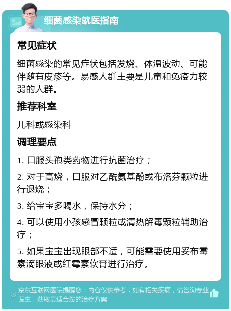 细菌感染就医指南 常见症状 细菌感染的常见症状包括发烧、体温波动、可能伴随有皮疹等。易感人群主要是儿童和免疫力较弱的人群。 推荐科室 儿科或感染科 调理要点 1. 口服头孢类药物进行抗菌治疗； 2. 对于高烧，口服对乙酰氨基酚或布洛芬颗粒进行退烧； 3. 给宝宝多喝水，保持水分； 4. 可以使用小孩感冒颗粒或清热解毒颗粒辅助治疗； 5. 如果宝宝出现眼部不适，可能需要使用妥布霉素滴眼液或红霉素软膏进行治疗。