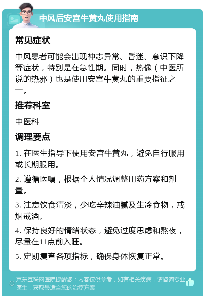 中风后安宫牛黄丸使用指南 常见症状 中风患者可能会出现神志异常、昏迷、意识下降等症状，特别是在急性期。同时，热像（中医所说的热邪）也是使用安宫牛黄丸的重要指征之一。 推荐科室 中医科 调理要点 1. 在医生指导下使用安宫牛黄丸，避免自行服用或长期服用。 2. 遵循医嘱，根据个人情况调整用药方案和剂量。 3. 注意饮食清淡，少吃辛辣油腻及生冷食物，戒烟戒酒。 4. 保持良好的情绪状态，避免过度思虑和熬夜，尽量在11点前入睡。 5. 定期复查各项指标，确保身体恢复正常。