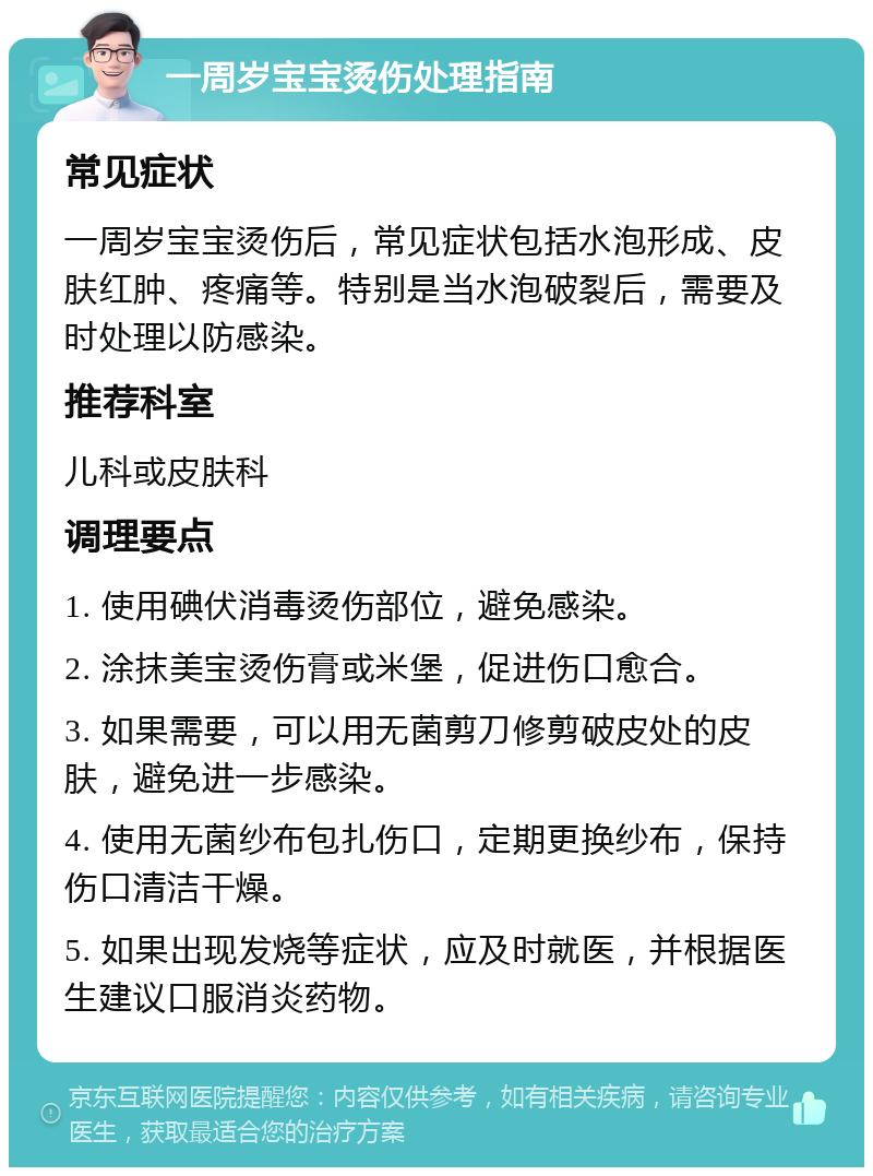 一周岁宝宝烫伤处理指南 常见症状 一周岁宝宝烫伤后，常见症状包括水泡形成、皮肤红肿、疼痛等。特别是当水泡破裂后，需要及时处理以防感染。 推荐科室 儿科或皮肤科 调理要点 1. 使用碘伏消毒烫伤部位，避免感染。 2. 涂抹美宝烫伤膏或米堡，促进伤口愈合。 3. 如果需要，可以用无菌剪刀修剪破皮处的皮肤，避免进一步感染。 4. 使用无菌纱布包扎伤口，定期更换纱布，保持伤口清洁干燥。 5. 如果出现发烧等症状，应及时就医，并根据医生建议口服消炎药物。