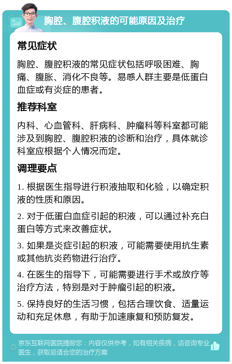 胸腔、腹腔积液的可能原因及治疗 常见症状 胸腔、腹腔积液的常见症状包括呼吸困难、胸痛、腹胀、消化不良等。易感人群主要是低蛋白血症或有炎症的患者。 推荐科室 内科、心血管科、肝病科、肿瘤科等科室都可能涉及到胸腔、腹腔积液的诊断和治疗，具体就诊科室应根据个人情况而定。 调理要点 1. 根据医生指导进行积液抽取和化验，以确定积液的性质和原因。 2. 对于低蛋白血症引起的积液，可以通过补充白蛋白等方式来改善症状。 3. 如果是炎症引起的积液，可能需要使用抗生素或其他抗炎药物进行治疗。 4. 在医生的指导下，可能需要进行手术或放疗等治疗方法，特别是对于肿瘤引起的积液。 5. 保持良好的生活习惯，包括合理饮食、适量运动和充足休息，有助于加速康复和预防复发。