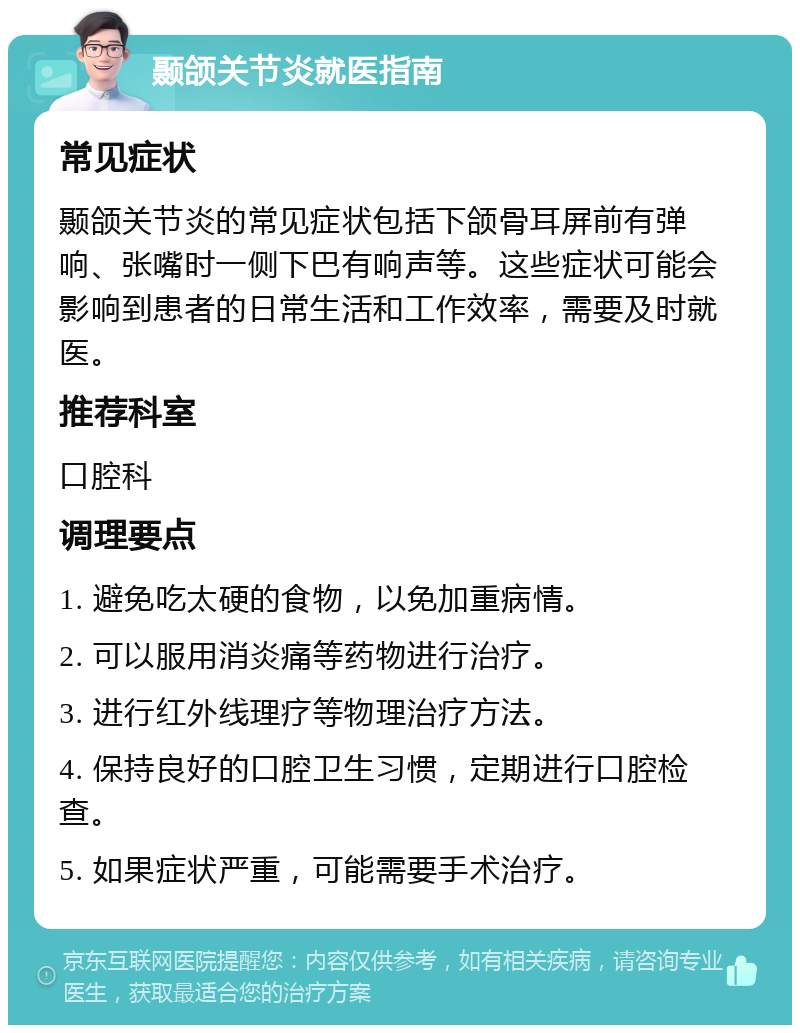 颞颌关节炎就医指南 常见症状 颞颌关节炎的常见症状包括下颌骨耳屏前有弹响、张嘴时一侧下巴有响声等。这些症状可能会影响到患者的日常生活和工作效率，需要及时就医。 推荐科室 口腔科 调理要点 1. 避免吃太硬的食物，以免加重病情。 2. 可以服用消炎痛等药物进行治疗。 3. 进行红外线理疗等物理治疗方法。 4. 保持良好的口腔卫生习惯，定期进行口腔检查。 5. 如果症状严重，可能需要手术治疗。