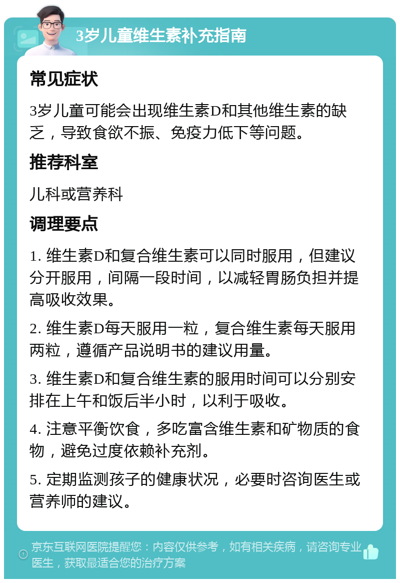 3岁儿童维生素补充指南 常见症状 3岁儿童可能会出现维生素D和其他维生素的缺乏，导致食欲不振、免疫力低下等问题。 推荐科室 儿科或营养科 调理要点 1. 维生素D和复合维生素可以同时服用，但建议分开服用，间隔一段时间，以减轻胃肠负担并提高吸收效果。 2. 维生素D每天服用一粒，复合维生素每天服用两粒，遵循产品说明书的建议用量。 3. 维生素D和复合维生素的服用时间可以分别安排在上午和饭后半小时，以利于吸收。 4. 注意平衡饮食，多吃富含维生素和矿物质的食物，避免过度依赖补充剂。 5. 定期监测孩子的健康状况，必要时咨询医生或营养师的建议。