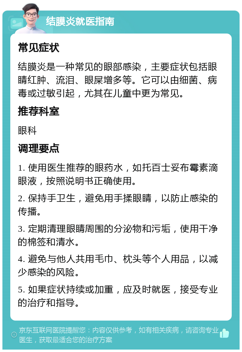 结膜炎就医指南 常见症状 结膜炎是一种常见的眼部感染，主要症状包括眼睛红肿、流泪、眼屎增多等。它可以由细菌、病毒或过敏引起，尤其在儿童中更为常见。 推荐科室 眼科 调理要点 1. 使用医生推荐的眼药水，如托百士妥布霉素滴眼液，按照说明书正确使用。 2. 保持手卫生，避免用手揉眼睛，以防止感染的传播。 3. 定期清理眼睛周围的分泌物和污垢，使用干净的棉签和清水。 4. 避免与他人共用毛巾、枕头等个人用品，以减少感染的风险。 5. 如果症状持续或加重，应及时就医，接受专业的治疗和指导。