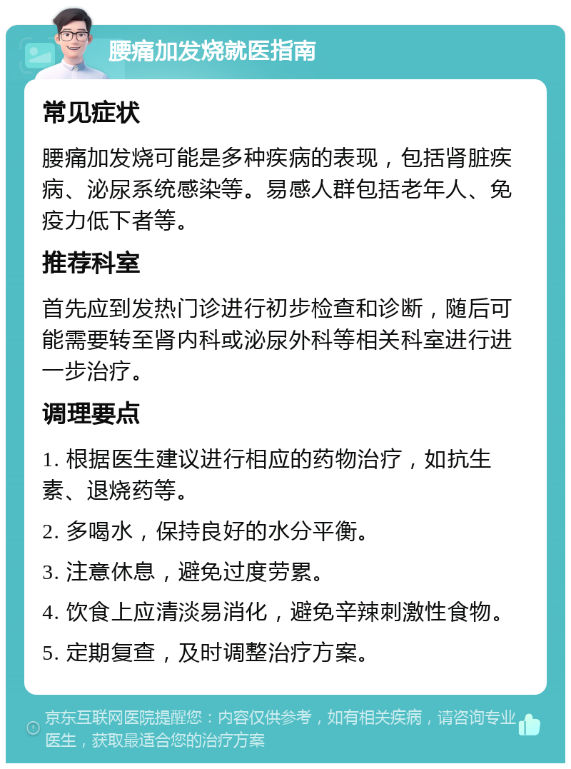 腰痛加发烧就医指南 常见症状 腰痛加发烧可能是多种疾病的表现，包括肾脏疾病、泌尿系统感染等。易感人群包括老年人、免疫力低下者等。 推荐科室 首先应到发热门诊进行初步检查和诊断，随后可能需要转至肾内科或泌尿外科等相关科室进行进一步治疗。 调理要点 1. 根据医生建议进行相应的药物治疗，如抗生素、退烧药等。 2. 多喝水，保持良好的水分平衡。 3. 注意休息，避免过度劳累。 4. 饮食上应清淡易消化，避免辛辣刺激性食物。 5. 定期复查，及时调整治疗方案。