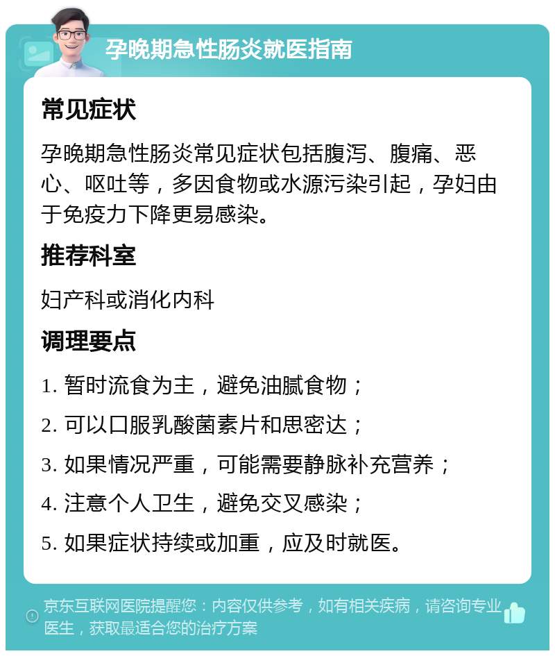 孕晚期急性肠炎就医指南 常见症状 孕晚期急性肠炎常见症状包括腹泻、腹痛、恶心、呕吐等，多因食物或水源污染引起，孕妇由于免疫力下降更易感染。 推荐科室 妇产科或消化内科 调理要点 1. 暂时流食为主，避免油腻食物； 2. 可以口服乳酸菌素片和思密达； 3. 如果情况严重，可能需要静脉补充营养； 4. 注意个人卫生，避免交叉感染； 5. 如果症状持续或加重，应及时就医。