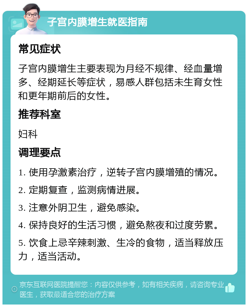 子宫内膜增生就医指南 常见症状 子宫内膜增生主要表现为月经不规律、经血量增多、经期延长等症状，易感人群包括未生育女性和更年期前后的女性。 推荐科室 妇科 调理要点 1. 使用孕激素治疗，逆转子宫内膜增殖的情况。 2. 定期复查，监测病情进展。 3. 注意外阴卫生，避免感染。 4. 保持良好的生活习惯，避免熬夜和过度劳累。 5. 饮食上忌辛辣刺激、生冷的食物，适当释放压力，适当活动。