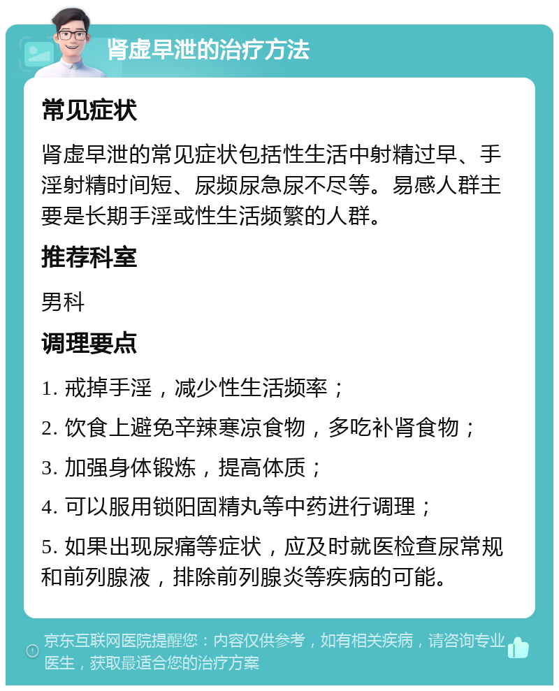 肾虚早泄的治疗方法 常见症状 肾虚早泄的常见症状包括性生活中射精过早、手淫射精时间短、尿频尿急尿不尽等。易感人群主要是长期手淫或性生活频繁的人群。 推荐科室 男科 调理要点 1. 戒掉手淫，减少性生活频率； 2. 饮食上避免辛辣寒凉食物，多吃补肾食物； 3. 加强身体锻炼，提高体质； 4. 可以服用锁阳固精丸等中药进行调理； 5. 如果出现尿痛等症状，应及时就医检查尿常规和前列腺液，排除前列腺炎等疾病的可能。