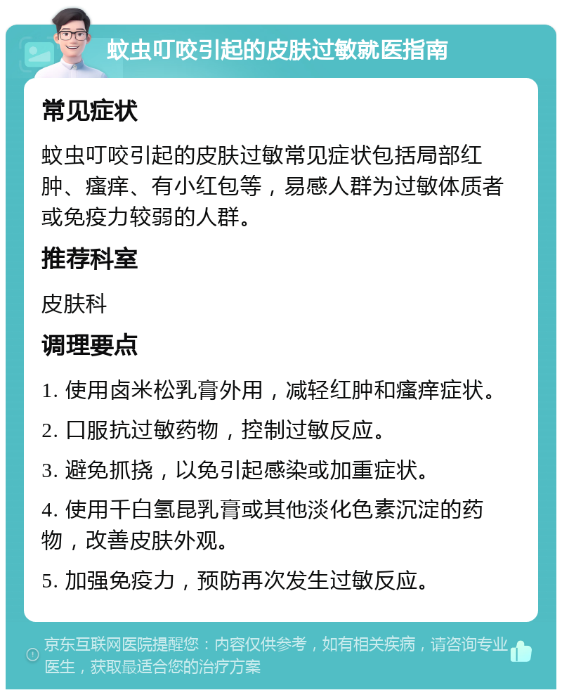 蚊虫叮咬引起的皮肤过敏就医指南 常见症状 蚊虫叮咬引起的皮肤过敏常见症状包括局部红肿、瘙痒、有小红包等，易感人群为过敏体质者或免疫力较弱的人群。 推荐科室 皮肤科 调理要点 1. 使用卤米松乳膏外用，减轻红肿和瘙痒症状。 2. 口服抗过敏药物，控制过敏反应。 3. 避免抓挠，以免引起感染或加重症状。 4. 使用千白氢昆乳膏或其他淡化色素沉淀的药物，改善皮肤外观。 5. 加强免疫力，预防再次发生过敏反应。